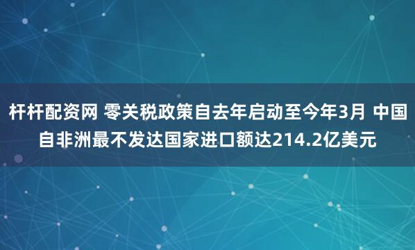 杆杆配资网 零关税政策自去年启动至今年3月 中国自非洲最不发达国家进口额达214.2亿美元