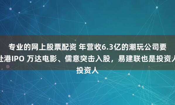 专业的网上股票配资 年营收6.3亿的潮玩公司要赴港IPO 万达电影、儒意突击入股，易建联也是投资人