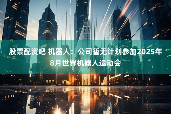 股票配资吧 机器人：公司暂无计划参加2025年8月世界机器人运动会