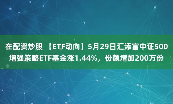 在配资炒股 【ETF动向】5月29日汇添富中证500增强策略ETF基金涨1.44%，份额增加200万份