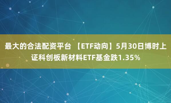 最大的合法配资平台 【ETF动向】5月30日博时上证科创板新材料ETF基金跌1.35%