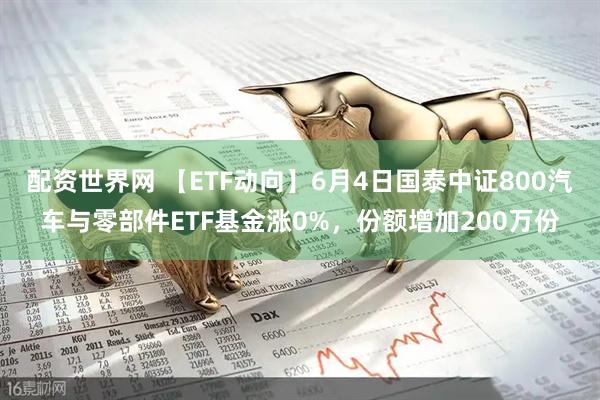 配资世界网 【ETF动向】6月4日国泰中证800汽车与零部件ETF基金涨0%，份额增加200万份