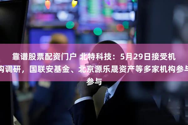 靠谱股票配资门户 北特科技：5月29日接受机构调研，国联安基金、北京源乐晟资产等多家机构参与