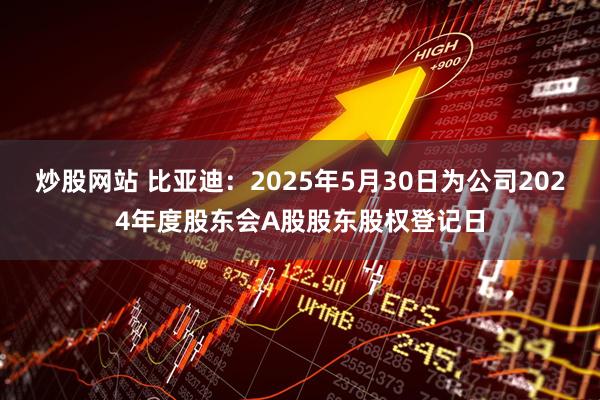 炒股网站 比亚迪：2025年5月30日为公司2024年度股东会A股股东股权登记日