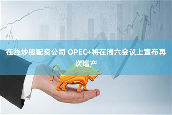 在线炒股配资公司 OPEC+将在周六会议上宣布再次增产