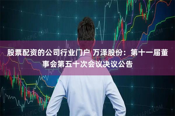 股票配资的公司行业门户 万泽股份：第十一届董事会第五十次会议决议公告