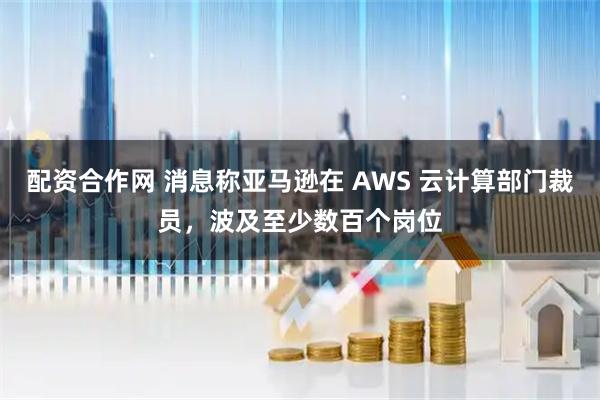 配资合作网 消息称亚马逊在 AWS 云计算部门裁员，波及至少数百个岗位