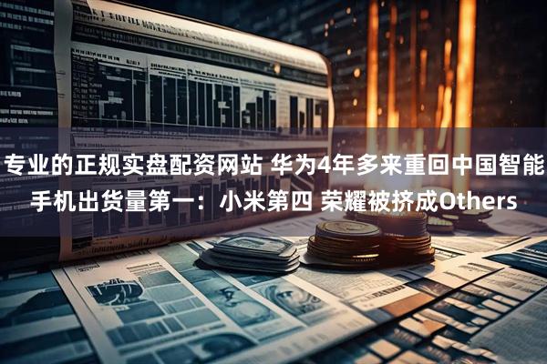 专业的正规实盘配资网站 华为4年多来重回中国智能手机出货量第一：小米第四 荣耀被挤成Others