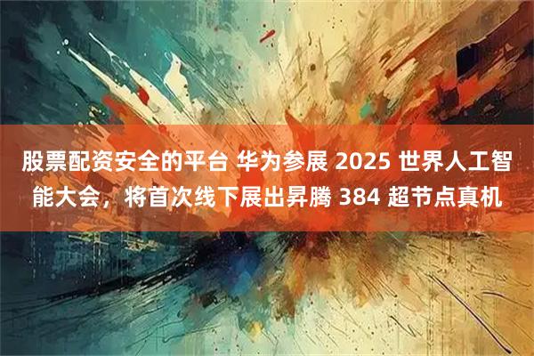 股票配资安全的平台 华为参展 2025 世界人工智能大会，将首次线下展出昇腾 384 超节点真机