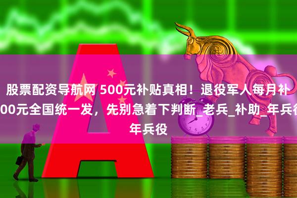 股票配资导航网 500元补贴真相！退役军人每月补500元全国统一发，先别急着下判断_老兵_补助_年兵役