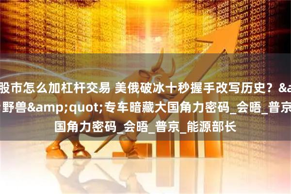股市怎么加杠杆交易 美俄破冰十秒握手改写历史？"野兽"专车暗藏大国角力密码_会晤_普京_能源部长
