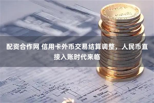 配资合作网 信用卡外币交易结算调整，人民币直接入账时代来临