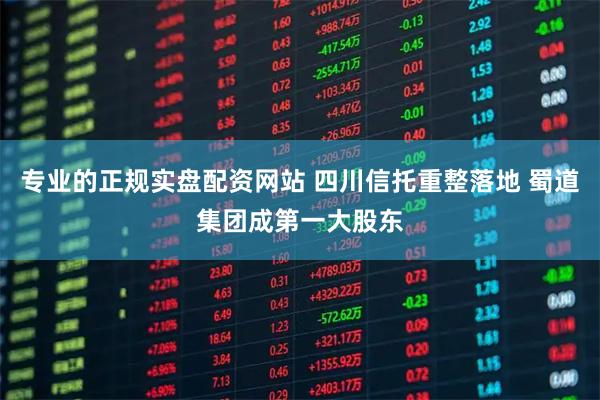 专业的正规实盘配资网站 四川信托重整落地 蜀道集团成第一大股东